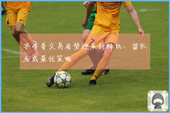 字母哥交易局势迎来新转机，留队或成最优策略