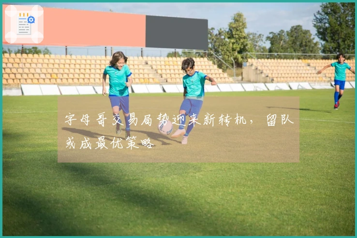 字母哥交易局势迎来新转机，留队或成最优策略